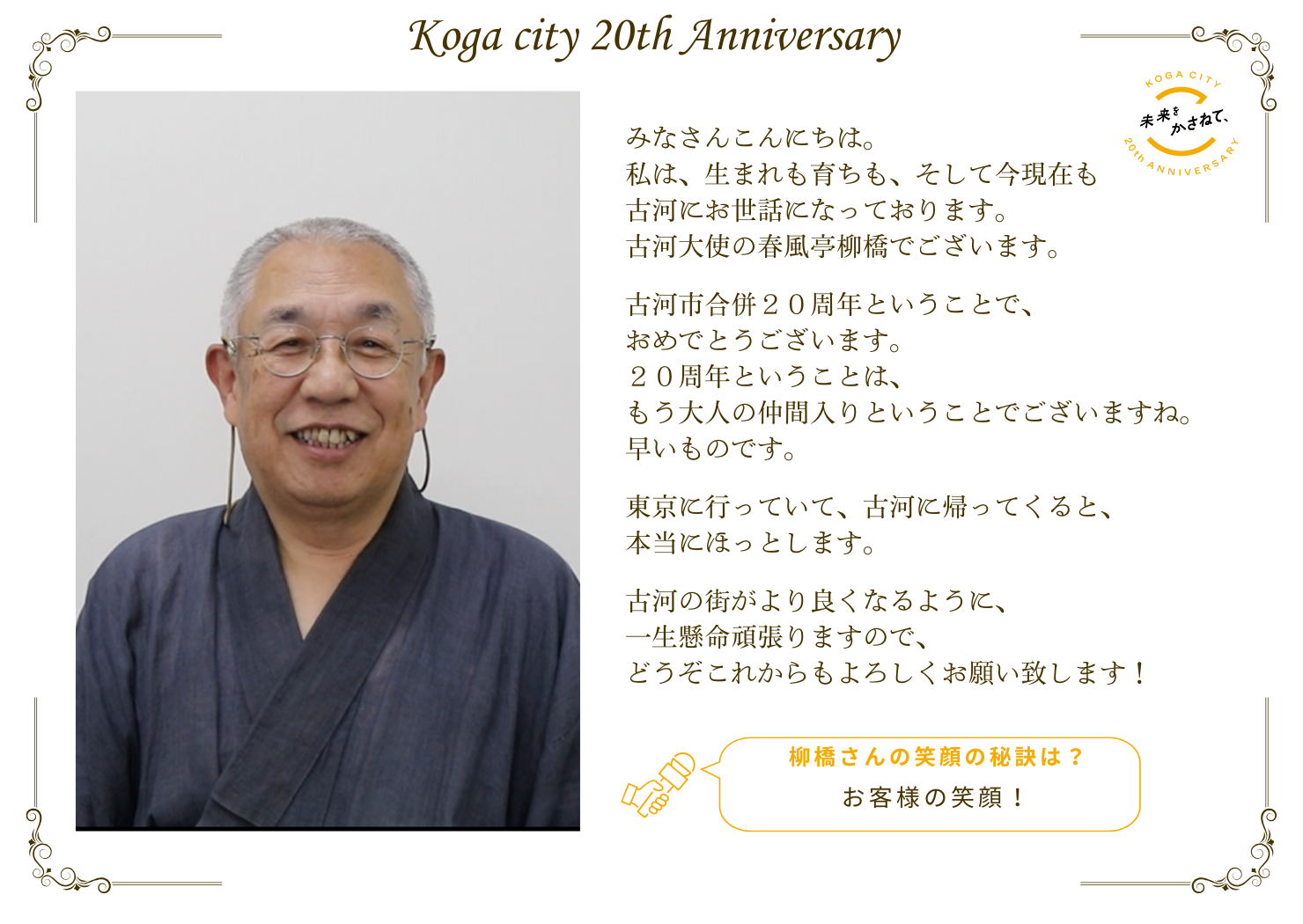みなさんこんにちは。 私は、生まれも育ちも、 そして今現在も古河にお世話になっております。 古河大使の春風亭柳橋でございます。  古河市合併20周年、おめでとうございます。 20周年ということは、 もう大人の仲間入りということでございますね。 早いものです。  東京に行っていて、古河に帰ってくると、 本当にほっとします。  古河の街がより良くなるように、 一生懸命頑張りますので、 どうぞこれからもよろしくお願い致します！