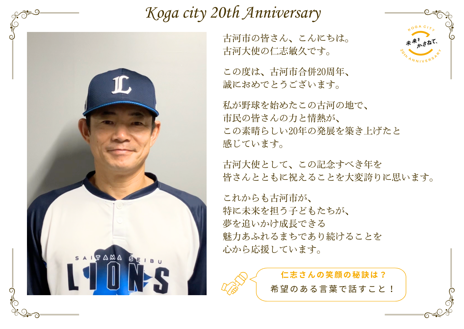 古河市の皆さん、こんにちは。 古河大使の仁志敏久です。   この度は、古河市合併20周年、誠におめでとうございます。  私が野球を始めたこの古河の地で、 市民の皆さんの力と情熱が、 この素晴らしい20年の発展を築き上げたと感じています。   古河大使として、この記念すべき年を 皆さんとともに祝えることを大変誇りに思います。   これからも古河市が、特に未来を担う子どもたちが 夢を追いかけ成長できる魅力あふれるまち であり続けることを心から応援しています。