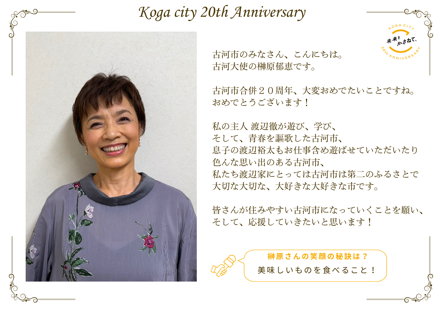 古河市のみなさん、こんにちは。 古河大使の榊原郁恵です。  古河市合併20周年、大変おめでたいことですね。 おめでとうございます！  私の主人 渡辺徹が遊び、学び、そして青春を謳歌した古河市、 息子の渡辺裕太もお仕事含め遊ばせていただいたり 色んな思い出のある古河市、 私たち渡辺家にとっては古河市は第二のふるさとで 大切な大切な、大好きな大好きな市です。  皆さんが住みやすい古河市になっていくことを願い、 そして、応援していきたいと思います！