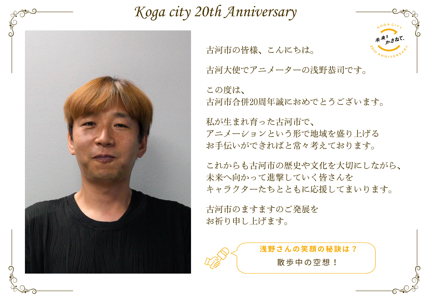 古河市の皆様、こんにちは。 古河大使でアニメーターの浅野恭司です。   この度は、古河市合併20周年誠におめでとうございます。   私が生まれ育った古河市で、 アニメーションという形で地域を盛り上げる お手伝いができればと常々考えております。  これからも古河市の歴史や文化を大切にしながら、  未来へ向かって進撃していく皆さんを キャラクターたちとともに応援してまいります。   古河市の益々のご発展をお祈り申し上げます。