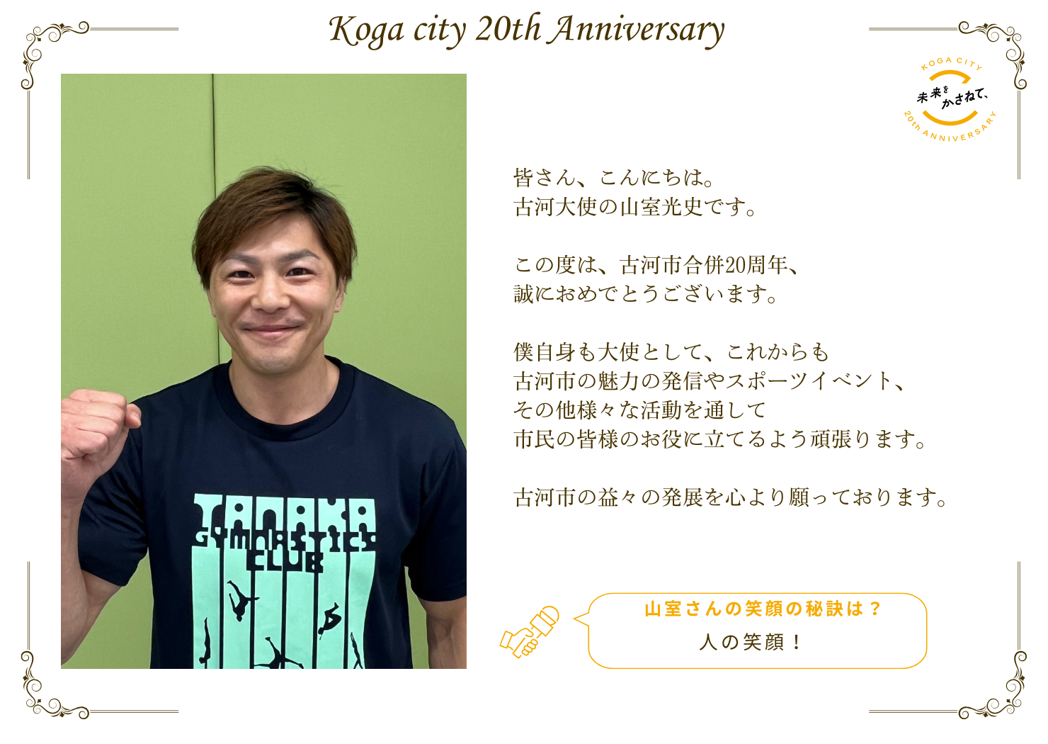 皆さん、こんにちは。 古河大使の山室光史です。   この度は、古河市合併20周年、誠におめでとうございます。   僕自身も大使として、 これからも古河市の魅力の発信やスポーツイベント、 その他様々な活動を通して 市民の皆様のお役に立てるよう頑張ります。   古河市の益々の発展を心より願っております。