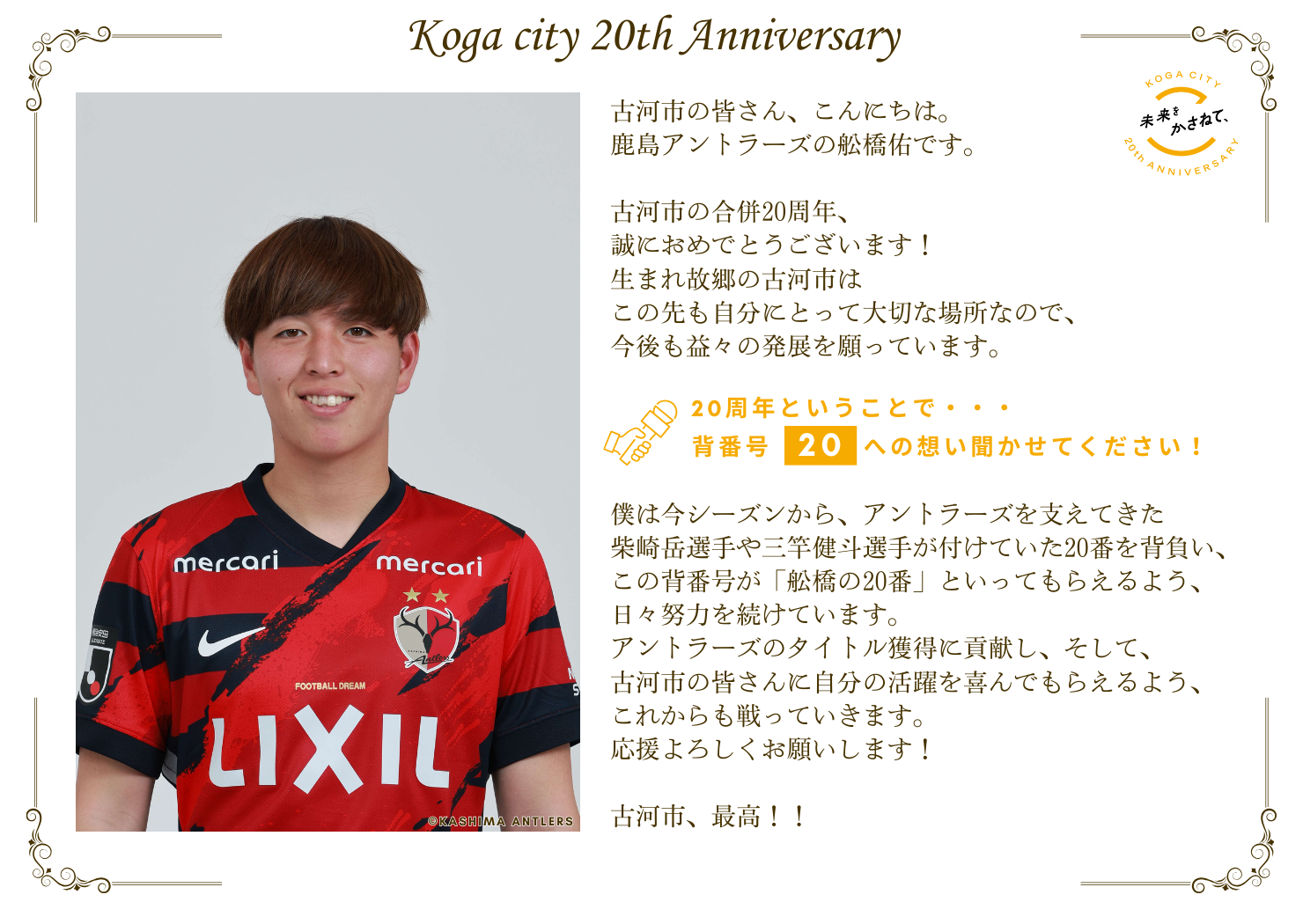 鹿島アントラーズの舩橋佑です。  古河市の合併20周年、誠におめでとうございます！ 生まれ故郷の古河市はこの先も自分にとって大切な場所なので、 今後も益々の発展を願っています。   僕は今シーズンからアントラーズを支えてきた 柴崎岳選手や三竿健斗選手が付けていた20番を背負い、 この背番号が「舩橋の20番」といってもらえるよう、 日々努力を続けています。 アントラーズのタイトル獲得に貢献し、そして、 古河市の皆さんに自分の活躍を喜んでもらえるよう、 これからも戦っていきます。応援よろしくお願いします！  古河市、最高！！