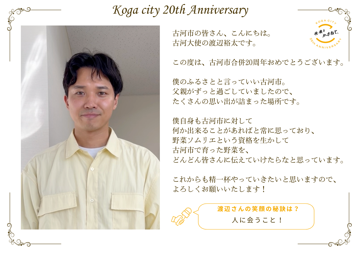 古河市の皆さん、こんにちは。 古河大使の渡辺裕太です。  この度は、古河市合併20周年おめでとうございます。  僕のふるさとと言っていい古河市。 父親がずっと過ごしていましたので、 たくさんの思い出が詰まった場所です。  僕自身も古河市に対して 何か出来ることがあればと常に思っており、 野菜ソムリエという資格を生かして 古河市で育った野菜を、 どんどん皆さんに伝えていけたらなと思っています。  これからも精一杯やっていきたいと思いますので、 よろしくお願いいたします！