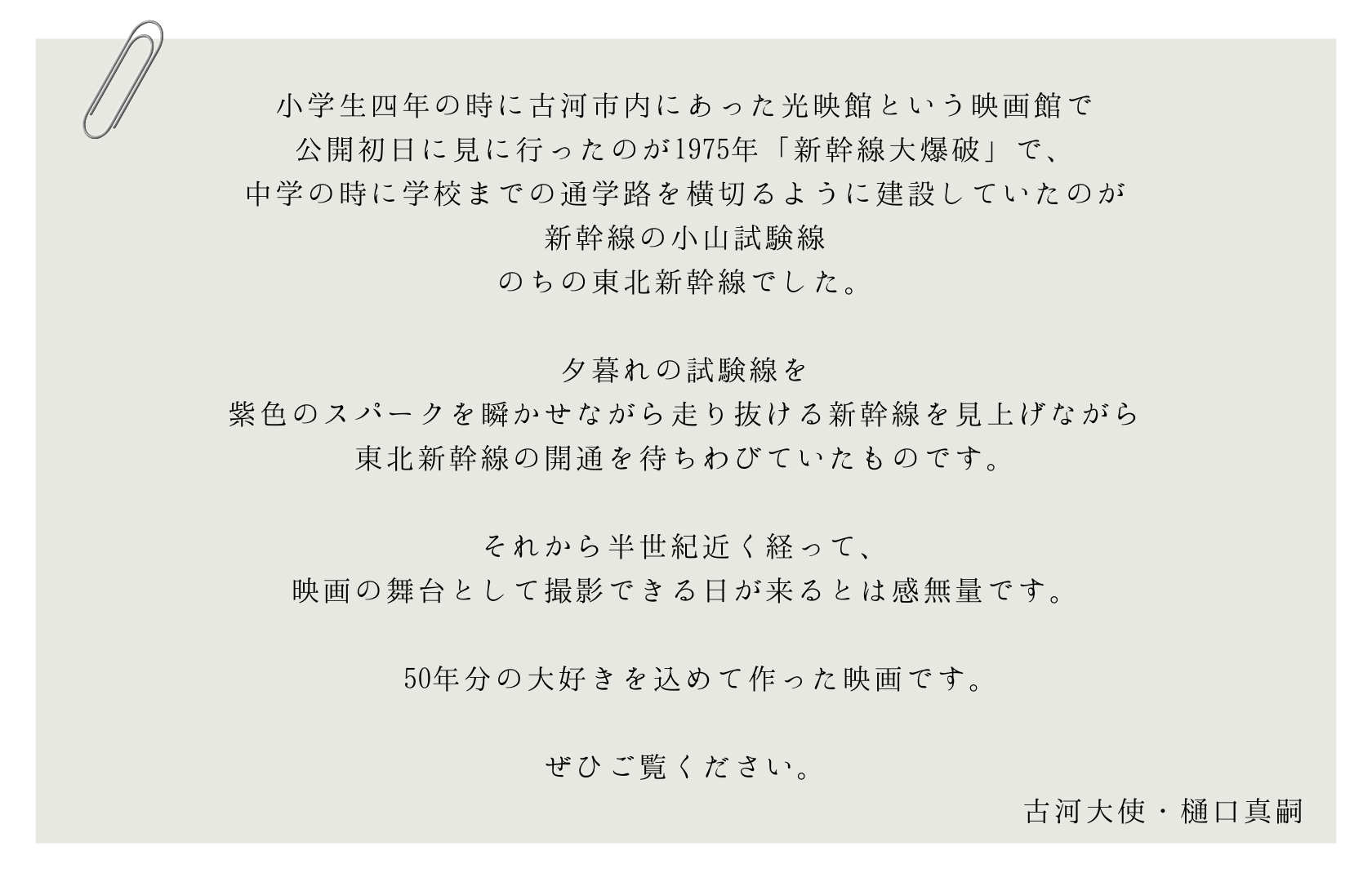 小学生四年の時に古河市内にあった光映館という映画館で 公開初日に見に行ったのが1975年「新幹線大爆破」で、 中学の時に学校までの通学路を横切るように建設していたのが 新幹線の小山試験線 のちの東北新幹線でした。  夕暮れの試験線を 紫色のスパークを瞬かせながら走り抜ける新幹線を見上げながら 東北新幹線の開通を待ちわびていたものです。  それから半世紀近く経って、 映画の舞台として撮影できる日が来るとは感無量です。   50年分の大好きを込めて作った映画です。  ぜひご覧ください。 古河大使・樋口真嗣