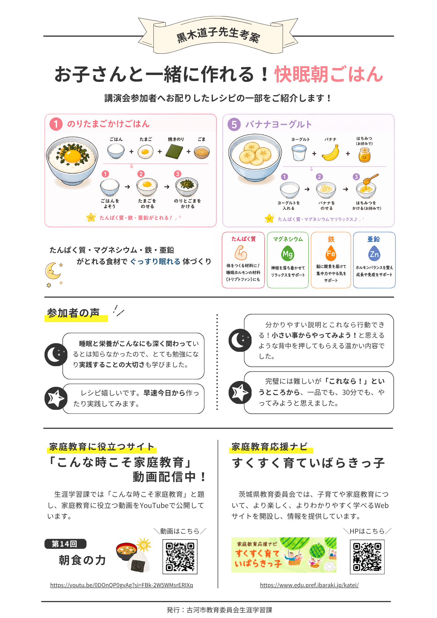 お子さんと一緒に作れる！快眠朝ごはん 講演会参加者へお配りしたレシピの一部をご紹介します！たんぱく質・マグネシウム・鉄・亜鉛 がとれる食材で ぐっすり眠れる 体づくり。参加者の声「 睡眠と栄養がこんなにも深く関わっているとは知らなかったので、とても勉強になり実践することの大切さも学びました。」「レシピ嬉しいです。早速今日から作ったり実践してみます。」「 分かりやすい説明とこれなら行動できる！小さい事からやってみよう！と思えるような背中を押してもらえる温かい内容でした。」「完璧には難しいが「これなら！」というところから、一品でも、30分でも、やってみようと思えました。」紹介・家庭教育に役立つサイト：「こんな時こそ家庭教育」 動画配信中！https://youtu.be/0DOnQP0gvAg?si=FBk-2W5WMsrERIXqと家庭教育応援ナビ すくすく育ていばらきっ子https://www.edu.pref.ibaraki.jp/katei/