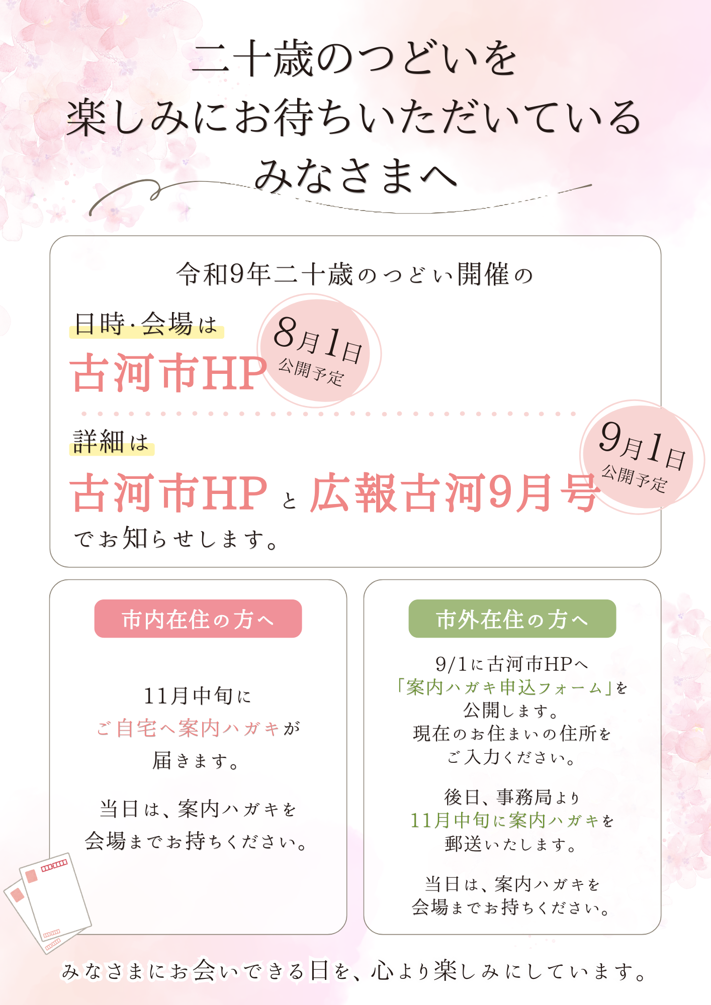 二十歳の集いを楽しみにお待ちいただいている皆様へ、令和9年二十歳の集い開催の日時会場は8月1日に古河市HPでお知らせします。また、詳細は9月1日に古河市HPと広報9月号でお知らせします。市内在住の方は11月中旬にご自宅へ案内ハガキをお送りします。当日は案内ハガキを会場までお持ちください。市外在住の方は9月1日に古河市HPへ「案内ハガキ申込フォーム」を公開します。現在お住いの住所をご入力ください。後日事務局より11中旬に案内ハガキを郵送いたします。当日は案内ハガキを会場までお持ちください。みなさまにお会いできる日を心より楽しみにしています。